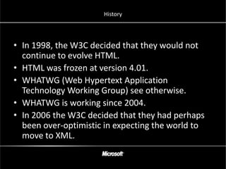 History




• In 1998, the W3C decided that they would not
  continue to evolve HTML.
• HTML was frozen at version 4.01.
• WHATWG (Web Hypertext Application
  Technology Working Group) see otherwise.
• WHATWG is working since 2004.
• In 2006 the W3C decided that they had perhaps
  been over-optimistic in expecting the world to
  move to XML.
 