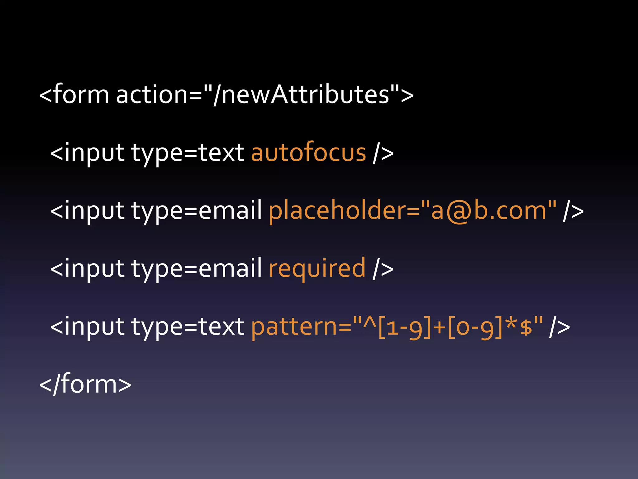 <form action="/newAttributes">

<input type=text autofocus />

<input type=email placeholder="a@b.com" />

<input type=email required />

<input type=text pattern="^[1-9]+[0-9]*$" />

</form>
 