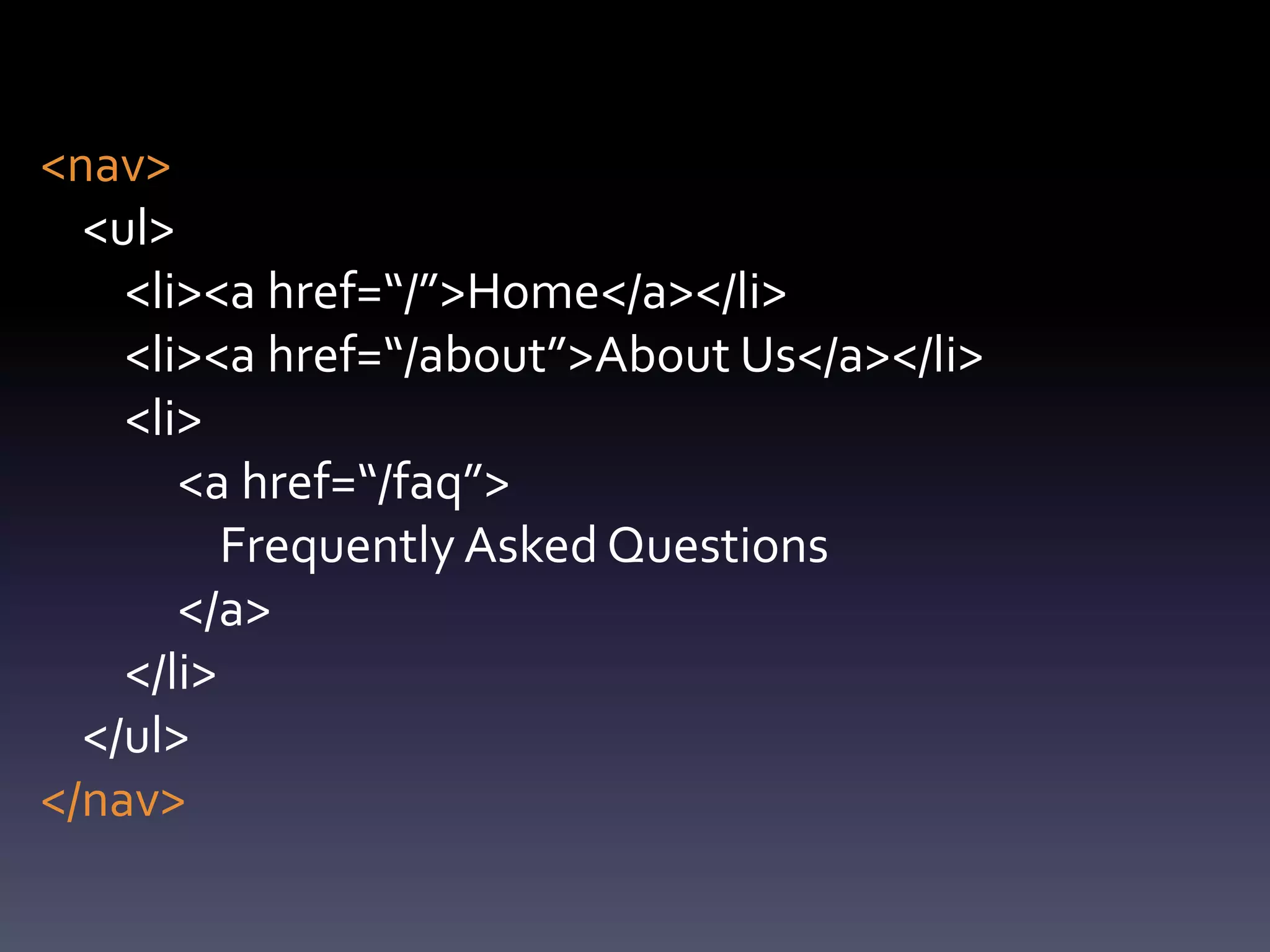<nav>
  <ul>
    <li><a href=“/”>Home</a></li>
    <li><a href=“/about”>About Us</a></li>
    <li>
       <a href=“/faq”>
          Frequently Asked Questions
       </a>
    </li>
  </ul>
</nav>
 