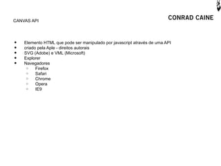 CANVAS API




•   Elemento HTML que pode ser manipulado por javascript através de uma API
•   criado pela Aple - direitos autorais
•   SVG (Adobe) e VML (Microsoft)
•   Explorer
•   Navegadores
     o    Firefox
     o    Safari
     o    Chrome
     o    Opera
     o    IE9
 