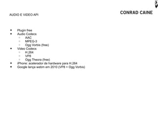 AUDIO E VIDEO API




•   Plugin free
•   Audio Codecs
     o    AAC
     o    MPEG-3
     o    Ogg Vorbis (free)
•   Video Codecs
     o    H.264
     o    VP8
     o    Ogg Theora (free)
•   iPhone: acelerador de hardware para H.264
•   Google lança webm em 2010 (VP8 + Ogg Vorbis)
 