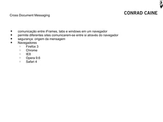 Cross Document Messaging




•   comunicação entre iFrames, tabs e windows em um navegador
•   permite diferentes sites comunicarem-se entre si através do navegador
•   segurança: origem da mensagem
•   Navegadores
     o   Firefox 3
     o   Chrome
     o   IE8
     o   Opera 9.6
     o   Safari 4
 