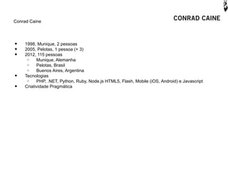 Conrad Caine




•   1998, Munique, 2 pessoas
•   2005, Pelotas, 1 pessoa (+ 3)
•   2012, 115 pessoas
     o    Munique, Alemanha
     o    Pelotas, Brasil
     o    Buenos Aires, Argentina
•   Tecnologias
     o    PHP, .NET, Python, Ruby, Node.js HTML5, Flash, Mobile (iOS, Android) e Javascript
•   Criatividade Pragmática
 