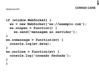 WebSocket API




if (window.WebSocket) {
  ws = new WebSocket('ws://exemplo.com');
  ws.onopen = function() {
    ws.send('mensagem ao servidor');
}
ws.onmessage = function(ev) {
  console.log(ev.data);
}
ws.onclose = function(ev) {
  console.log('conexão fechada');
}
}
 