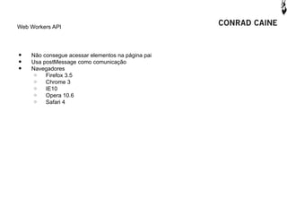 Web Workers API




•   Não consegue acessar elementos na página pai
•   Usa postMessage como comunicação
•   Navegadores
     o   Firefox 3.5
     o   Chrome 3
     o   IE10
     o   Opera 10.6
     o   Safari 4
 