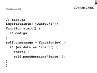 Web Workers API




// task.js
importScripts('jQuery.js');
function start() {
  // codigo
}
self.onmessage = function(ev) {
  if (ev.data == 'start') {
    start();
    self.postMessage('feito!');
}
}
 
