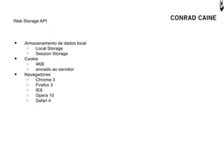 Web Storage API




•   Armazenamento de dados local
     o   Local Storage
     o   Session Storage
•   Cookie
     o   4KB
     o   enviado ao servidor
•   Navegadores
     o   Chrome 3
     o   Firefox 3
     o   IE8
     o   Opera 10
     o   Safari 4
 