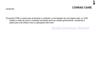 Javascript




"Enquanto HTML é usado para armazenar o conteúdo e a formatação de uma página web, e o CSS
    codifica o estilo de como o conteúdo formatado deve ser exibido graficamente, JavaScript é
    usado para criar efeitos ricos ou aplicações web ricas."


                                                    Mozilla Developer Network
 