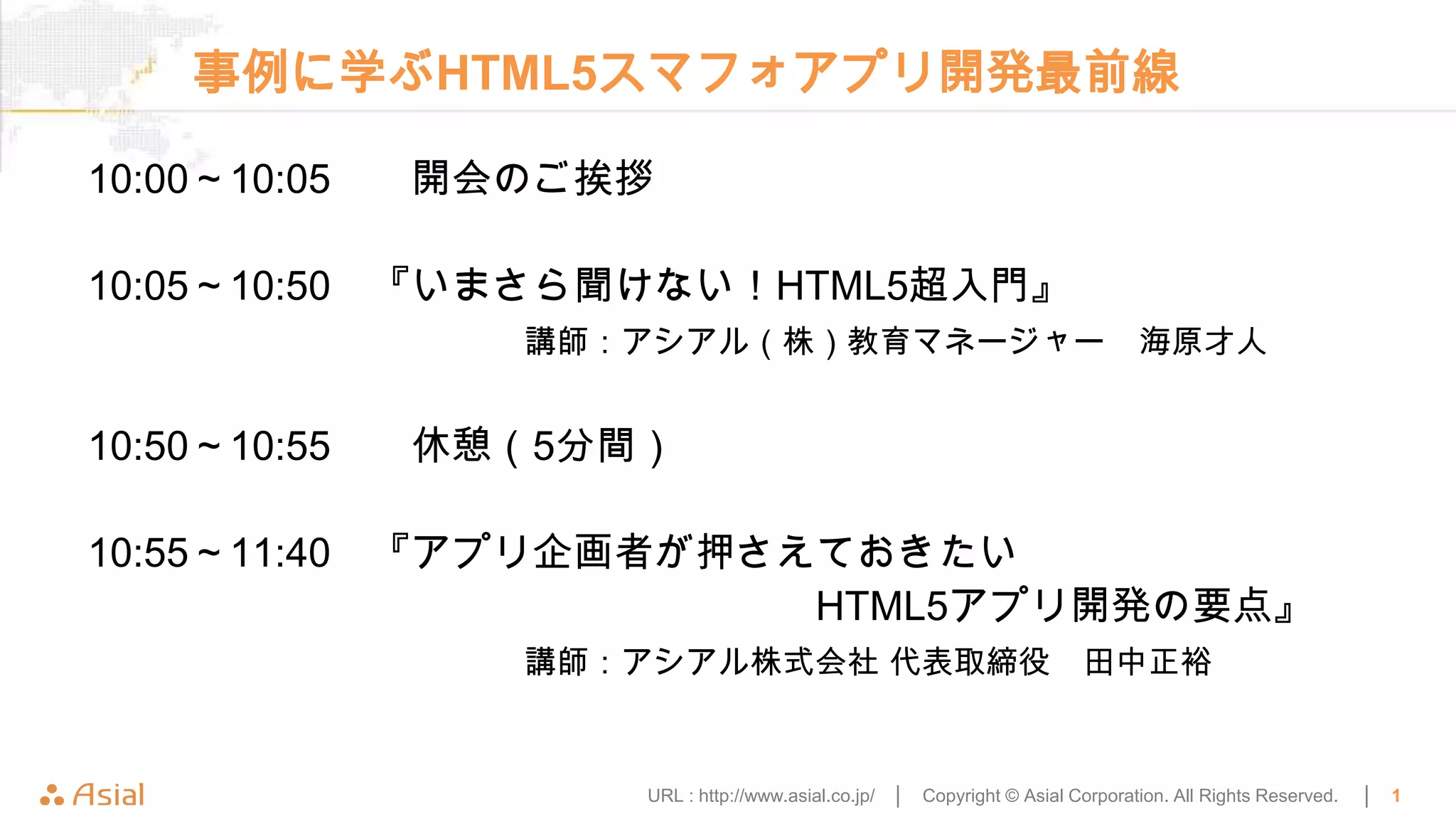 事例に学ぶHTML5スマフォアプリ開発最前線

10:00～10:05   開会のご挨拶

10:05～10:50 『いまさら聞けない！HTML5超入門』
                講師：アシアル（株）教育マネージャー                                              海原才人


10:50～10:55   休憩（5分間）

10:55～11:40 『アプリ企画者が押さえておきたい
                       HTML5アプリ開発の要点』
                講師：アシアル株式会社 代表取締役                                        田中正裕


                    URL : http://www.asial.co.jp/ │   Copyright © Asial Corporation. All Rights Reserved.   │   1
 
