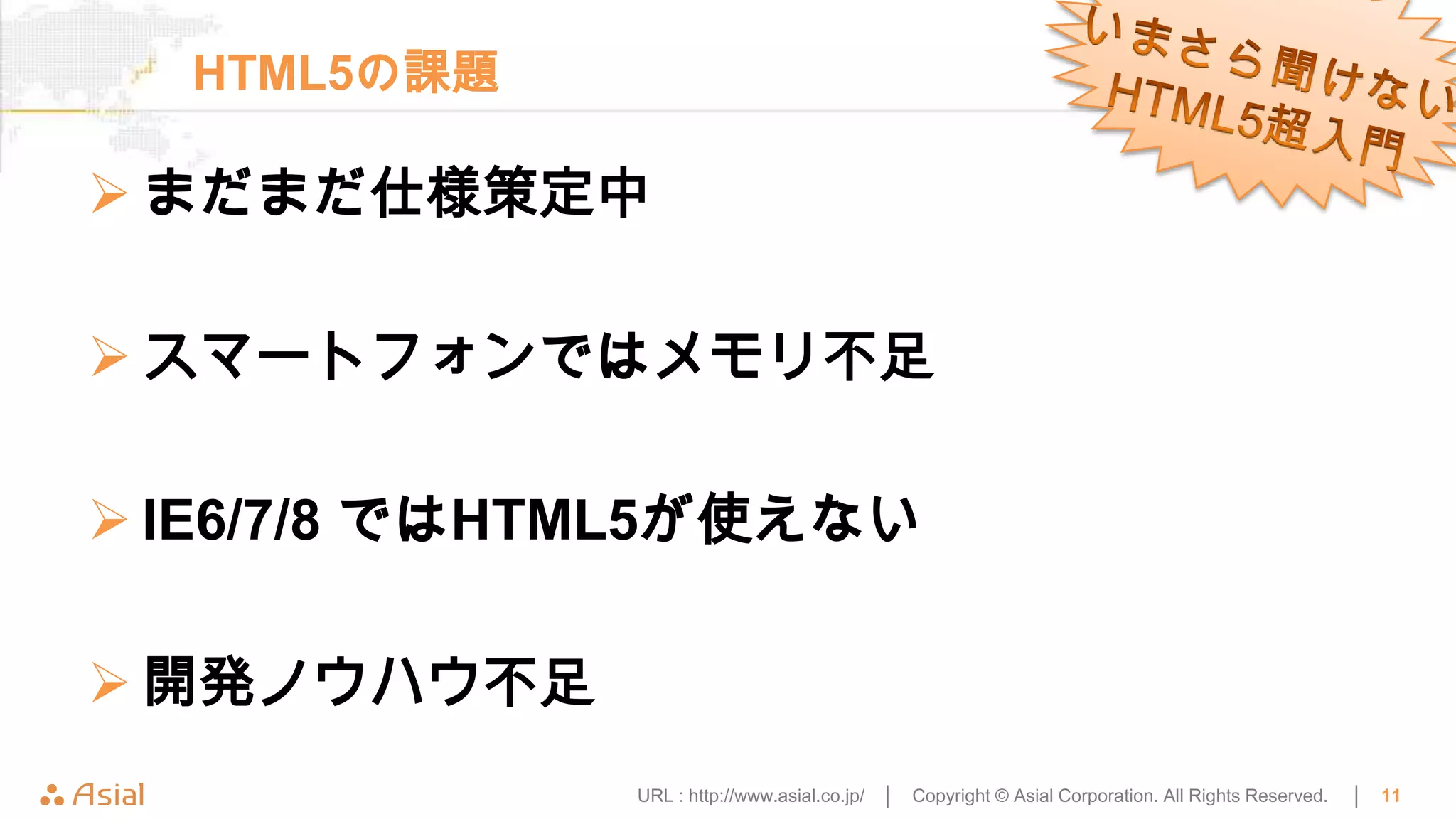 HTML5の課題

 まだまだ仕様策定中

 スマートフォンではメモリ不足

 IE6/7/8 ではHTML5が使えない

 開発ノウハウ不足
              URL : http://www.asial.co.jp/ │   Copyright © Asial Corporation. All Rights Reserved.   │   11
 
