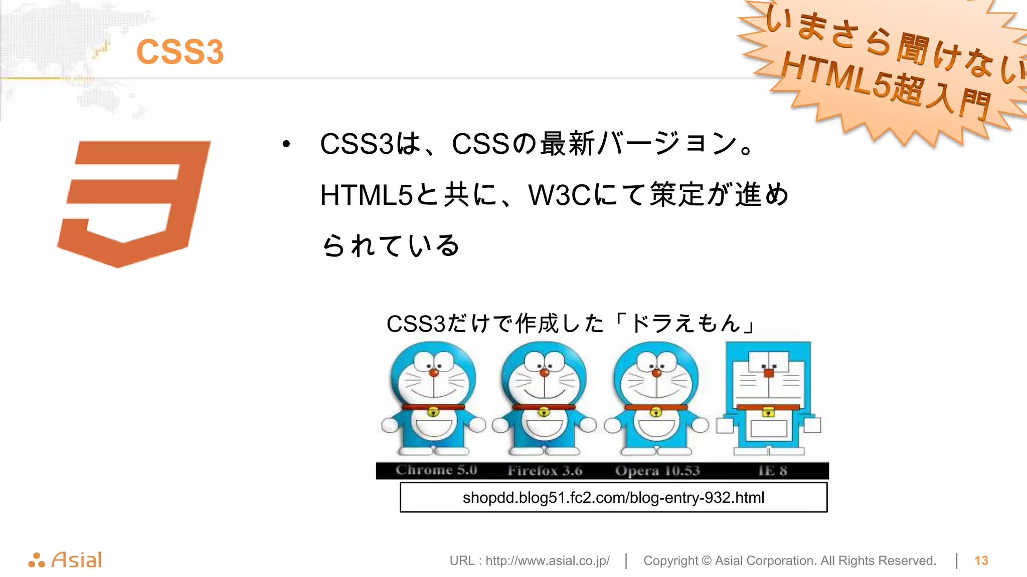 CSS3

       • CSS3は、CSSの最新バージョン。
        HTML5と共に、W3Cにて策定が進め
        られている

           CSS3だけで作成した「ドラえもん」




                shopdd.blog51.fc2.com/blog-entry-932.html


              URL : http://www.asial.co.jp/ │   Copyright © Asial Corporation. All Rights Reserved.   │   13
 
