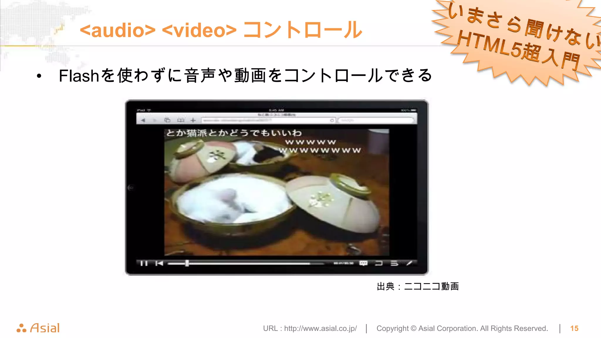 <audio> <video> コントロール

• Flashを使わずに音声や動画をコントロールできる




                                                  出典：ニコニコ動画



                URL : http://www.asial.co.jp/ │   Copyright © Asial Corporation. All Rights Reserved.   │   15
 