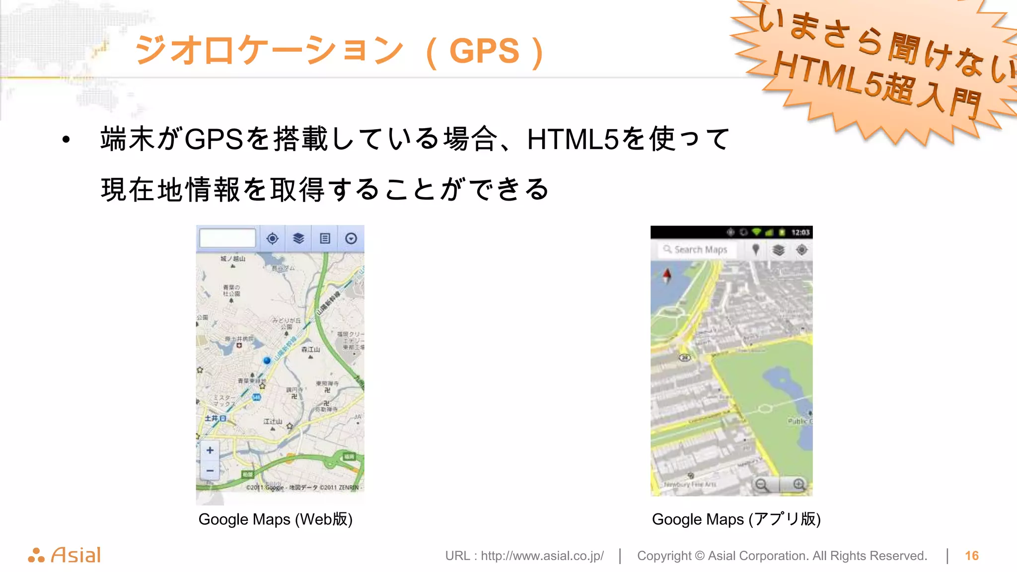 ジオロケーション （GPS）

• 端末がGPSを搭載している場合、HTML5を使って
 現在地情報を取得することができる




     Google Maps (Web版)                                       Google Maps (アプリ版)

                          URL : http://www.asial.co.jp/ │   Copyright © Asial Corporation. All Rights Reserved.   │   16
 
