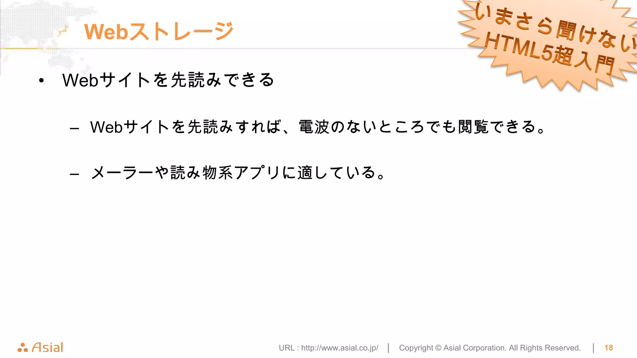 Webストレージ

• Webサイトを先読みできる

  – Webサイトを先読みすれば、電波のないところでも閲覧できる。

  – メーラーや読み物系アプリに適している。




                  URL : http://www.asial.co.jp/ │   Copyright © Asial Corporation. All Rights Reserved.   │   18
 