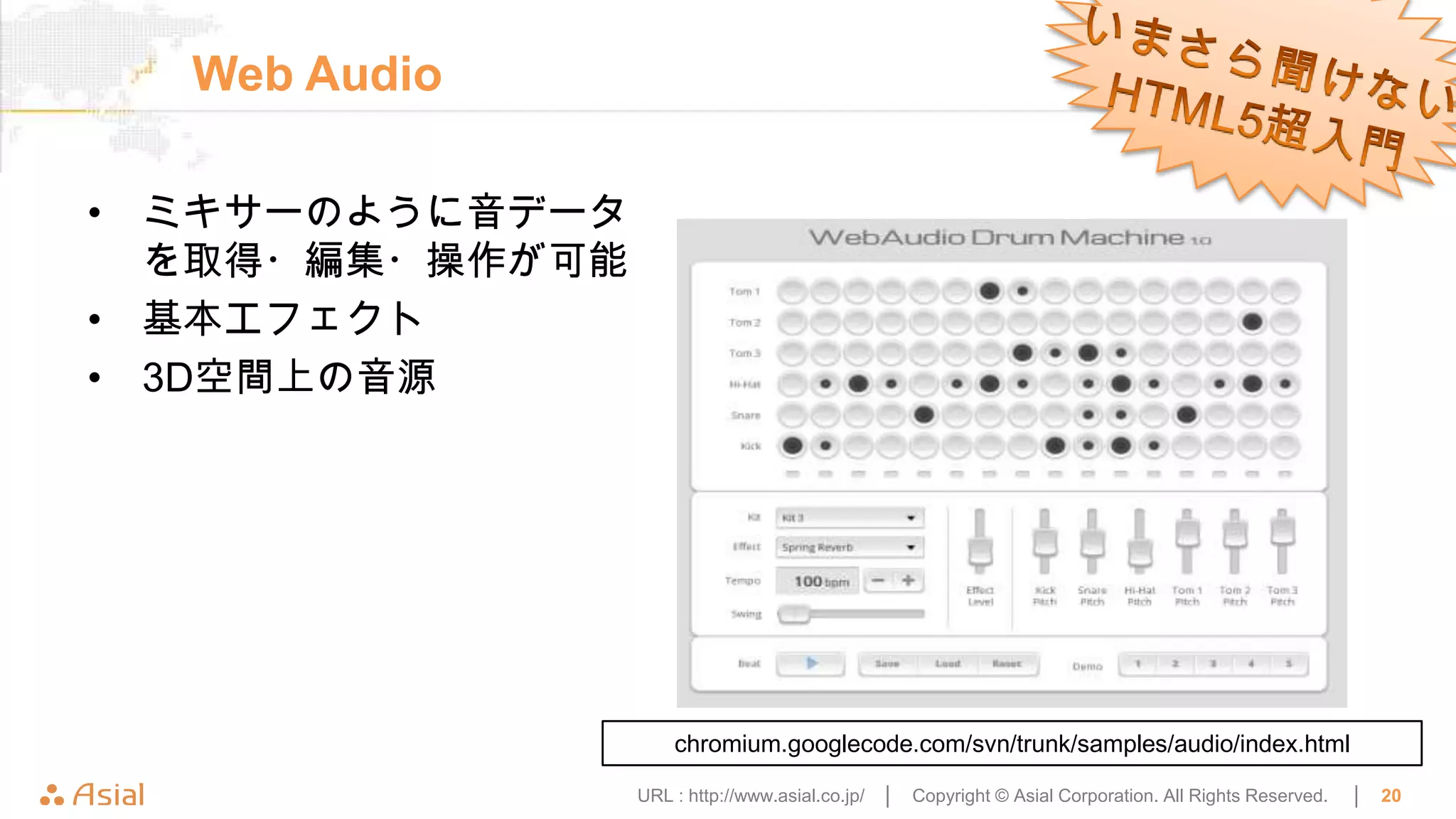 Web Audio

• ミキサーのように音データ
  を取得・編集・操作が可能
• 基本エフェクト
• 3D空間上の音源




                     chromium.googlecode.com/svn/trunk/samples/audio/index.html

                 URL : http://www.asial.co.jp/ │   Copyright © Asial Corporation. All Rights Reserved.   │   20
 