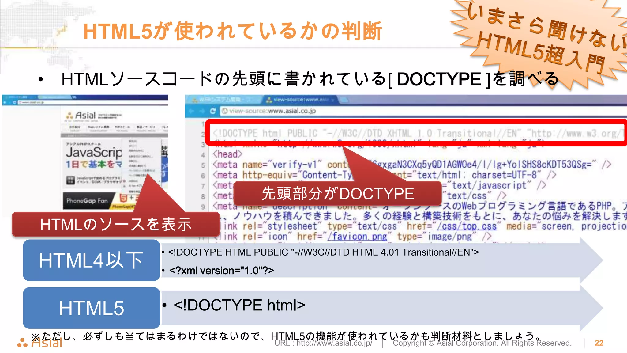 HTML5が使われているかの判断

• HTMLソースコードの先頭に書かれている[ DOCTYPE ]を調べる




                                先頭部分がDOCTYPE
HTMLのソースを表示
            • <!DOCTYPE HTML PUBLIC "-//W3C//DTD HTML 4.01 Transitional//EN">
HTML4以下     • <?xml version="1.0"?>


  HTML5     • <!DOCTYPE html>
※ただし、必ずしも当てはまるわけではないので、HTML5の機能が使われているかも判断材料としましょう。
                                      URL : http://www.asial.co.jp/ │   Copyright © Asial Corporation. All Rights Reserved.   │   22
 