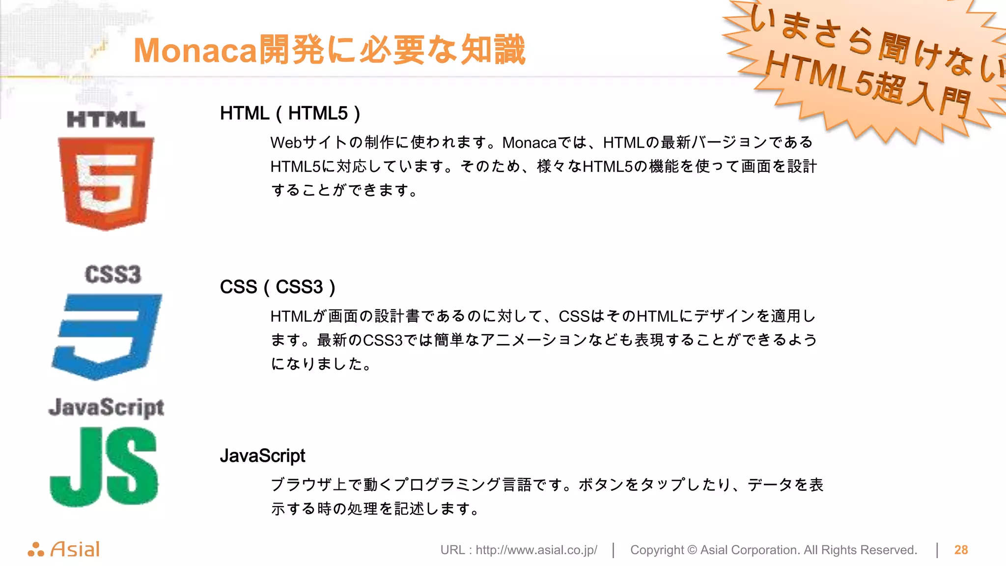 Monaca開発に必要な知識
   HTML（HTML5）
        Webサイトの制作に使われます。Monacaでは、HTMLの最新バージョンである
        HTML5に対応しています。そのため、様々なHTML5の機能を使って画面を設計
        することができます。




   CSS（CSS3）
        HTMLが画面の設計書であるのに対して、CSSはそのHTMLにデザインを適用し
        ます。最新のCSS3では簡単なアニメーションなども表現することができるよう
        になりました。




   JavaScript
        ブラウザ上で動くプログラミング言語です。ボタンをタップしたり、データを表
        示する時の処理を記述します。

                     URL : http://www.asial.co.jp/ │   Copyright © Asial Corporation. All Rights Reserved.   │   28
 