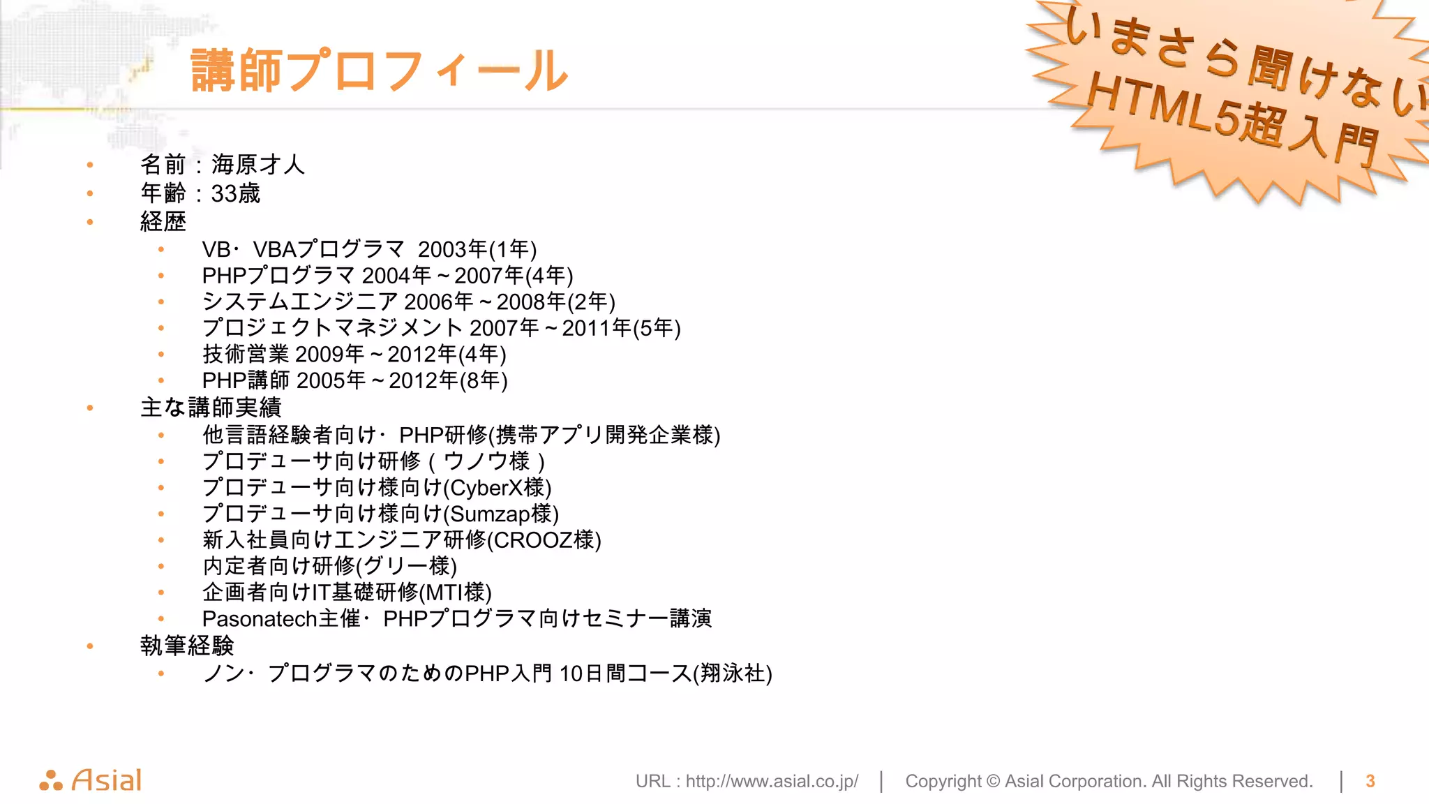 講師プロフィール
•   名前：海原才人
•   年齢：33歳
•   経歴
    •   VB・VBAプログラマ 2003年(1年)
    •   PHPプログラマ 2004年～2007年(4年)
    •   システムエンジニア 2006年～2008年(2年)
    •   プロジェクトマネジメント 2007年～2011年(5年)
    •   技術営業 2009年～2012年(4年)
    •   PHP講師 2005年～2012年(8年)
•   主な講師実績
    •   他言語経験者向け・PHP研修(携帯アプリ開発企業様)
    •   プロデューサ向け研修（ウノウ様）
    •   プロデューサ向け様向け(CyberX様)
    •   プロデューサ向け様向け(Sumzap様)
    •   新入社員向けエンジニア研修(CROOZ様)
    •   内定者向け研修(グリー様)
    •   企画者向けIT基礎研修(MTI様)
    •   Pasonatech主催・PHPプログラマ向けセミナー講演
•   執筆経験
    •   ノン・プログラマのためのPHP入門 10日間コース(翔泳社)



                                 URL : http://www.asial.co.jp/ │   Copyright © Asial Corporation. All Rights Reserved.   │   3
 