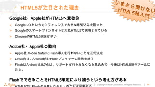 HTML5が注目された理由
Google社・Apple社がHTML5へ意欲的
   Google I/O というカンファレンスで大きな意気込みを語った
   Googleのスマートフォンサイトは大抵HTML5で実現されている
   ChromeのHTML5実装が早い


Adobe社・Apple社の動向
   Apple社 Mobile SafariにFlash導入を行わないことを正式決定
   Linux向け、Android向けFlashプレイヤーの開発を終了
   FlashはAndroid 5.0からは、サポートが行われなくなる見込みで、今後はHTML5制作ツールに
    注力。


FlashでできることをHTML5策定により補うという考え方がある
                            URL : http://www.asial.co.jp/ │   Copyright © Asial Corporation. All Rights Reserved.   │   10
 