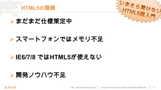 HTML5の課題

 まだまだ仕様策定中

 スマートフォンではメモリ不足

 IE6/7/8 ではHTML5が使えない

 開発ノウハウ不足
              URL : http://www.asial.co.jp/ │   Copyright © Asial Corporation. All Rights Reserved.   │   11
 