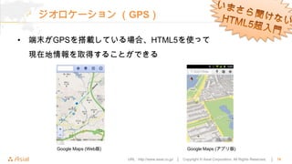 ジオロケーション （GPS）

• 端末がGPSを搭載している場合、HTML5を使って
 現在地情報を取得することができる




     Google Maps (Web版)                                       Google Maps (アプリ版)

                          URL : http://www.asial.co.jp/ │   Copyright © Asial Corporation. All Rights Reserved.   │   16
 