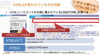 HTML5が使われているかの判断

• HTMLソースコードの先頭に書かれている[ DOCTYPE ]を調べる




                                先頭部分がDOCTYPE
HTMLのソースを表示
            • <!DOCTYPE HTML PUBLIC "-//W3C//DTD HTML 4.01 Transitional//EN">
HTML4以下     • <?xml version="1.0"?>


  HTML5     • <!DOCTYPE html>
※ただし、必ずしも当てはまるわけではないので、HTML5の機能が使われているかも判断材料としましょう。
                                      URL : http://www.asial.co.jp/ │   Copyright © Asial Corporation. All Rights Reserved.   │   22
 