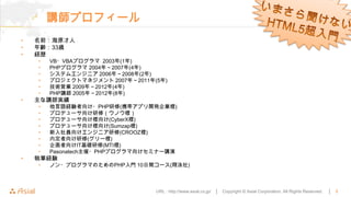 講師プロフィール
•   名前：海原才人
•   年齢：33歳
•   経歴
    •   VB・VBAプログラマ 2003年(1年)
    •   PHPプログラマ 2004年～2007年(4年)
    •   システムエンジニア 2006年～2008年(2年)
    •   プロジェクトマネジメント 2007年～2011年(5年)
    •   技術営業 2009年～2012年(4年)
    •   PHP講師 2005年～2012年(8年)
•   主な講師実績
    •   他言語経験者向け・PHP研修(携帯アプリ開発企業様)
    •   プロデューサ向け研修（ウノウ様）
    •   プロデューサ向け様向け(CyberX様)
    •   プロデューサ向け様向け(Sumzap様)
    •   新入社員向けエンジニア研修(CROOZ様)
    •   内定者向け研修(グリー様)
    •   企画者向けIT基礎研修(MTI様)
    •   Pasonatech主催・PHPプログラマ向けセミナー講演
•   執筆経験
    •   ノン・プログラマのためのPHP入門 10日間コース(翔泳社)



                                 URL : http://www.asial.co.jp/ │   Copyright © Asial Corporation. All Rights Reserved.   │   3
 