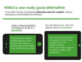 Main characteristics
of HTML5 is that it is
portable.
You develop once, and can
deploy almost everywhere.
HTML5 is one really good alternative
Practically all modern
mobile devices have
Support for HTML5, in
some cases even better
than desktop computers.
This new fifth generation
of supports much more
interactivity than
earlier versions.
It also has better support
for video, audio, and
interaction.
to be able to keep developing interactive and rich content, without
needing to install additional software.
 