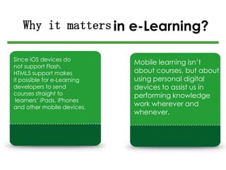 in e-Learning?
Since iOS devices do
not support Flash,
HTML5 support makes
it possible for e-Learning
developers to send
courses straight to
learners’ iPads, iPhones
and other mobile devices.
Mobile learning isn’t
about courses, but about
using personal digital
devices to assist us in
performing knowledge
work wherever and
whenever.
Why it matters
 