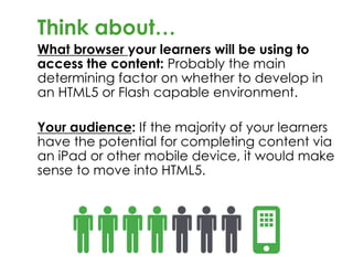 Think about…
What browser your learners will be using to
access the content: Probably the main
determining factor on whether to develop in
an HTML5 or Flash capable environment.
Your audience: If the majority of your learners
have the potential for completing content via
an iPad or other mobile device, it would make
sense to move into HTML5.
 