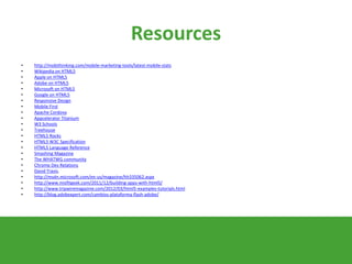 Resources
• http://mobithinking.com/mobile-marketing-tools/latest-mobile-stats
• Wikipedia on HTML5
• Apple on HTML5
• Adobe on HTML5
• Microsoft on HTML5
• Google on HTML5
• Responsive Design
• Mobile First
• Apache Cordova
• Appcelerator Titanium
• W3 Schools
• Treehouse
• HTML5 Rocks
• HTML5 W3C Specification
• HTML5 Language Reference
• Smashing Magazine
• The WHATWG community
• Chrome Dev Relations
• David Travis.
• http://msdn.microsoft.com/en-us/magazine/hh335062.aspx
• http://www.misfitgeek.com/2011/12/building-apps-with-html5/
• http://www.tripwiremagazine.com/2012/03/html5-examples-tutorials.html
• http://blog.adobexpert.com/cambios-plataforma-flash-adobe/
 