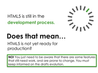 HTML5 is still in the
development process.
NO! You just need to be aware that there are some features
that still need work, and are prone to change. You must
keep informed on the drafts evolution.
HTML5 is not yet ready for
production?
Does that mean…
 