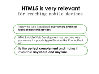 HTML5 is very relevant
for reaching mobile devices
Today the web is available everywhere and in all
types of electronic devices.
HTML5 Mobile Web Development has become very
popular as it supports Apple iDevices like iPhone, iPad
etc.
Its the perfect complement and makes it
available anywhere and anytime.
 