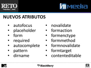 NUEVOS ATRIBUTOS
 •   autofocus      •   novalidate
 •   placeholder    •   formaction
 •   form           •   formenctype
 •   required       •   formmethod
 •   autocomplete   •   formnovalidate
 •   pattern        •   formtarget
 •   dirname        •   contenteditable
 