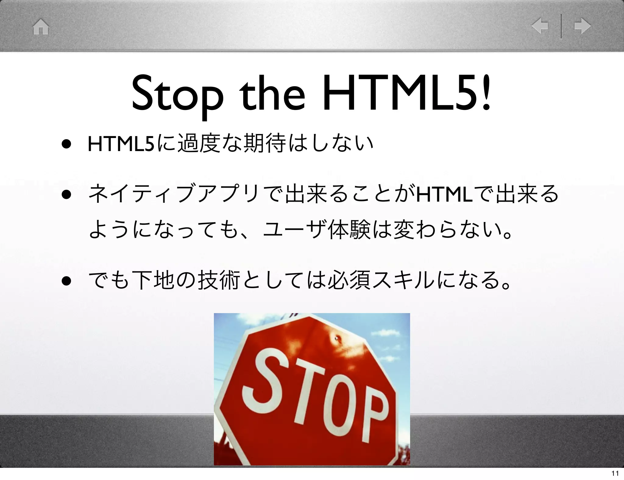 Stop the HTML5!
•   HTML5に過度な期待はしない

•   ネイティブアプリで出来ることがHTMLで出来る
    ようになっても、ユーザ体験は変わらない。

•   でも下地の技術としては必須スキルになる。




                              11
 