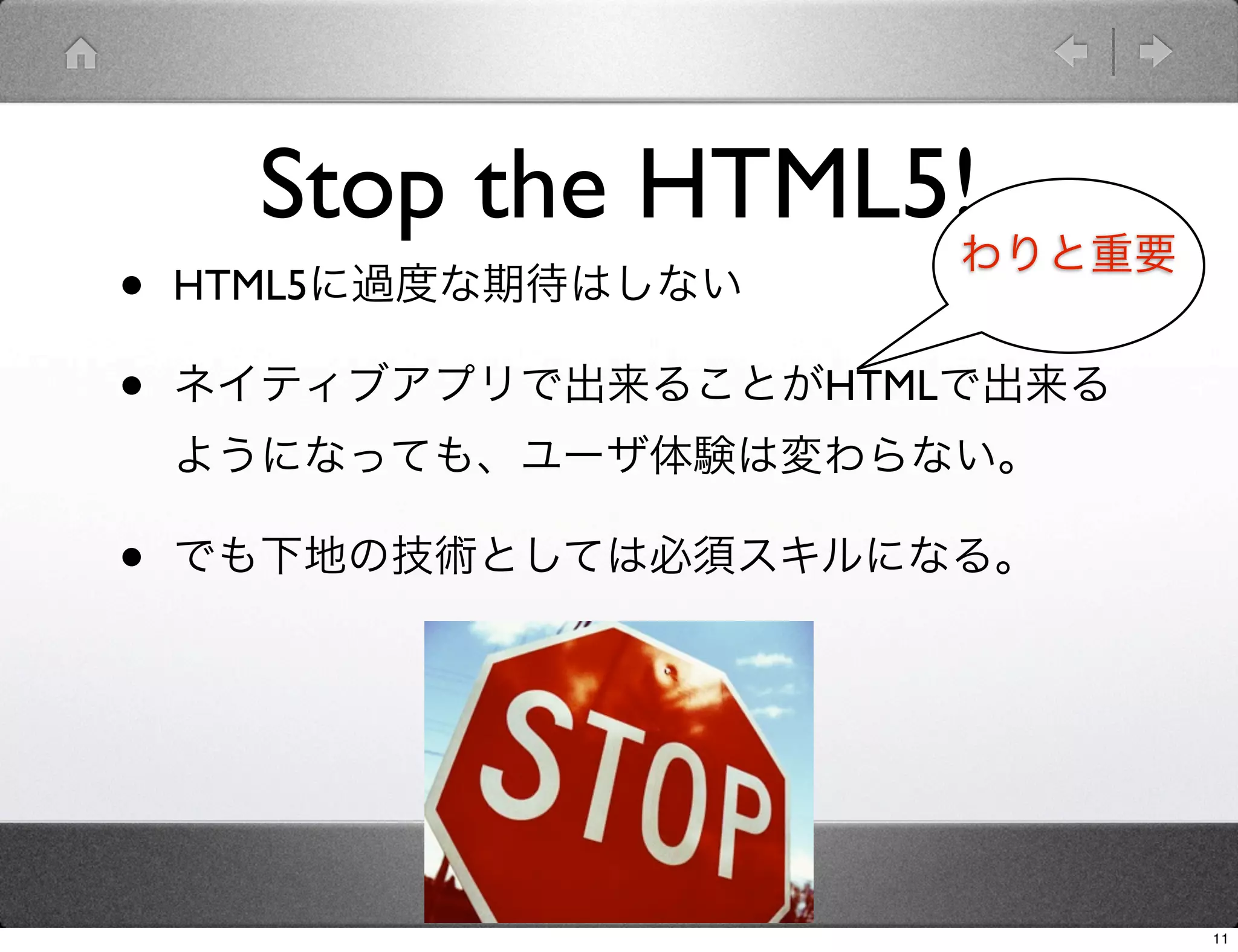 Stop the HTML5!
                       わりと重要
•   HTML5に過度な期待はしない

•   ネイティブアプリで出来ることがHTMLで出来る
    ようになっても、ユーザ体験は変わらない。

•   でも下地の技術としては必須スキルになる。




                               11
 
