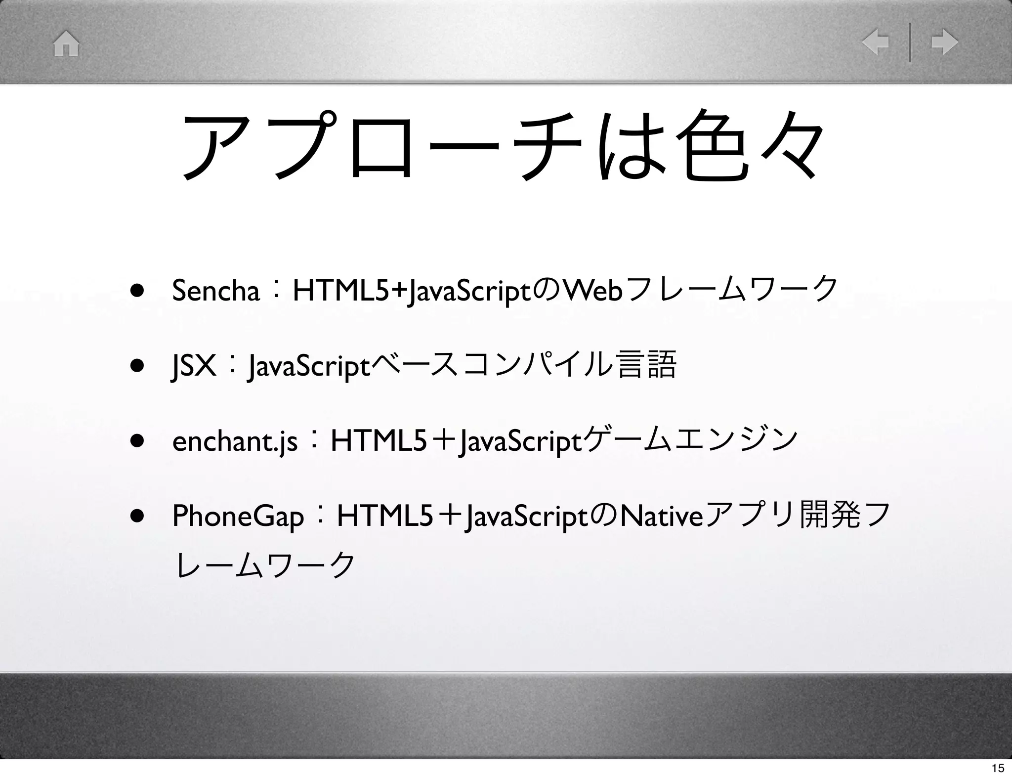 アプローチは色々
•   Sencha：HTML5+JavaScriptのWebフレームワーク

•   JSX：JavaScriptベースコンパイル言語

•   enchant.js：HTML5＋JavaScriptゲームエンジン

•   PhoneGap：HTML5＋JavaScriptのNativeアプリ開発フ
    レームワーク




                                             15
 