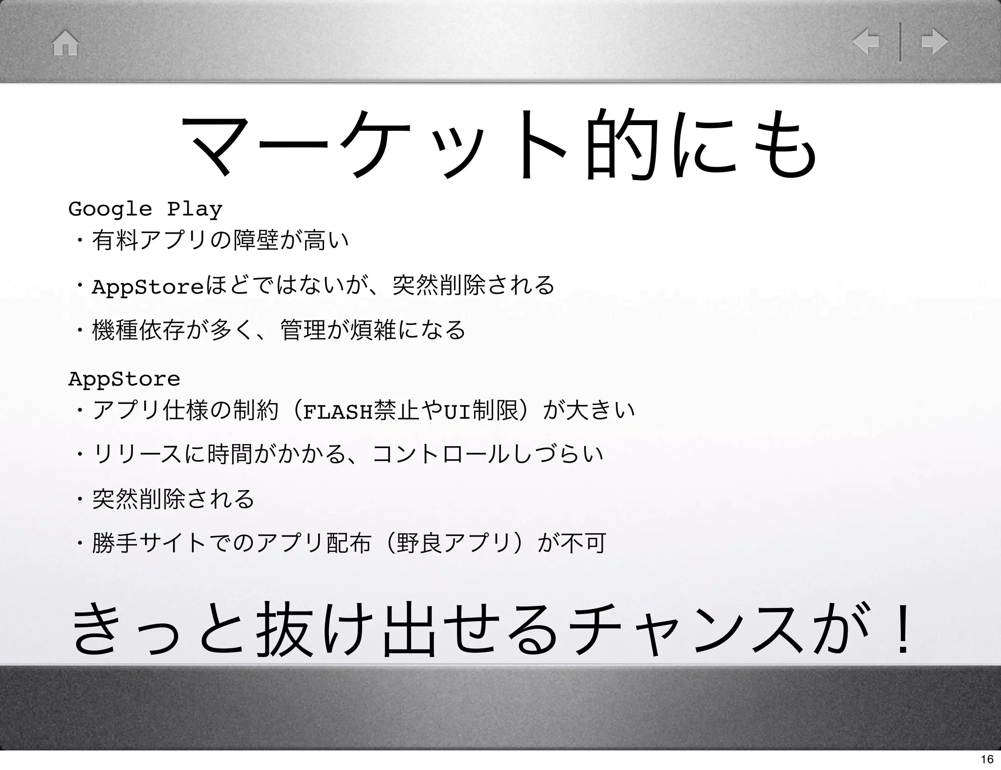 マーケット的にも
Google Play
・有料アプリの障壁が高い
・AppStoreほどではないが、突然削除される
・機種依存が多く、管理が煩雑になる

AppStore
・アプリ仕様の制約（FLASH禁止やUI制限）が大きい
・リリースに時間がかかる、コントロールしづらい
・突然削除される
・勝手サイトでのアプリ配布（野良アプリ）が不可



きっと抜け出せるチャンスが！
                              16
 