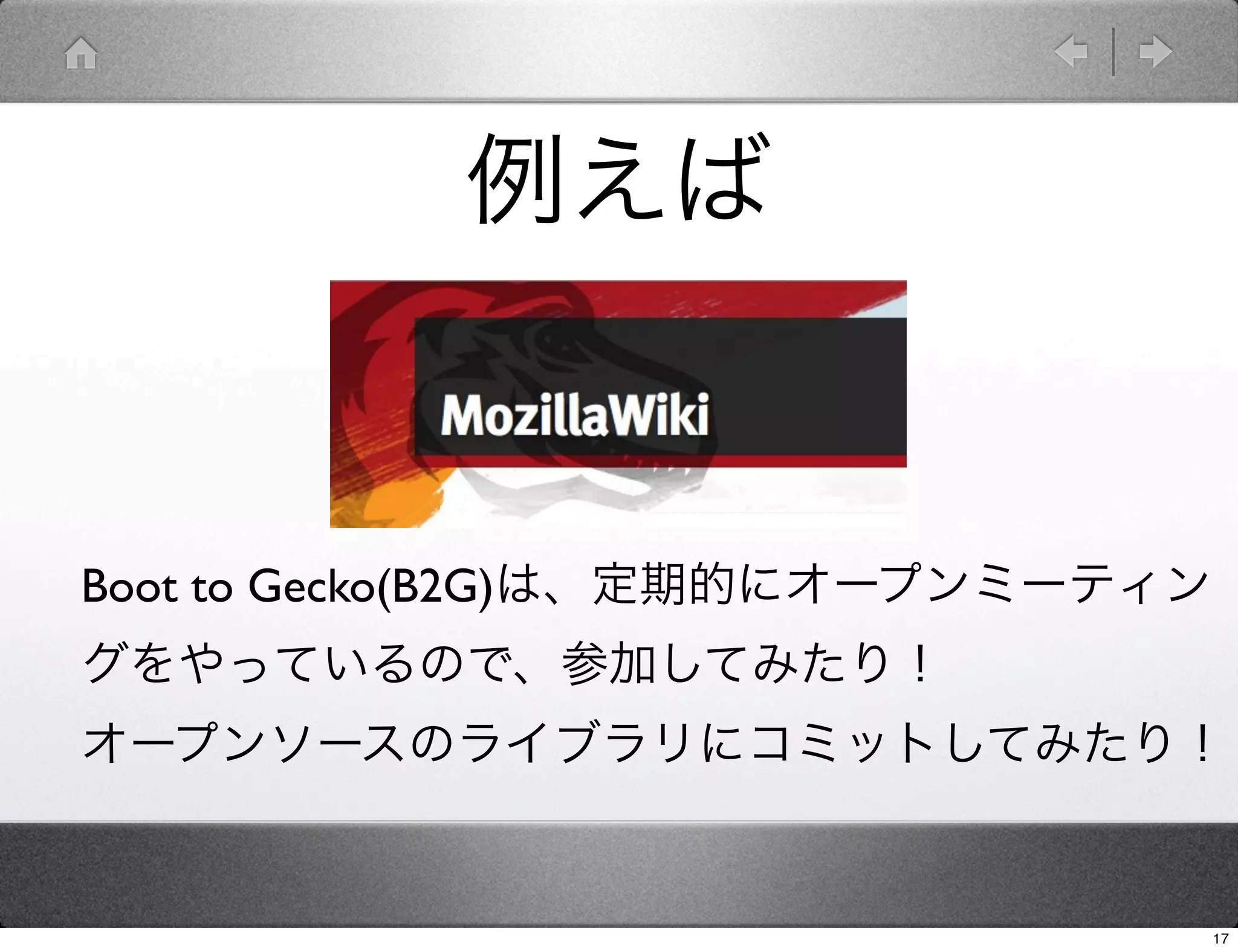 例えば


Boot to Gecko(B2G)は、定期的にオープンミーティン
グをやっているので、参加してみたり！
オープンソースのライブラリにコミットしてみたり！


                                    17
 