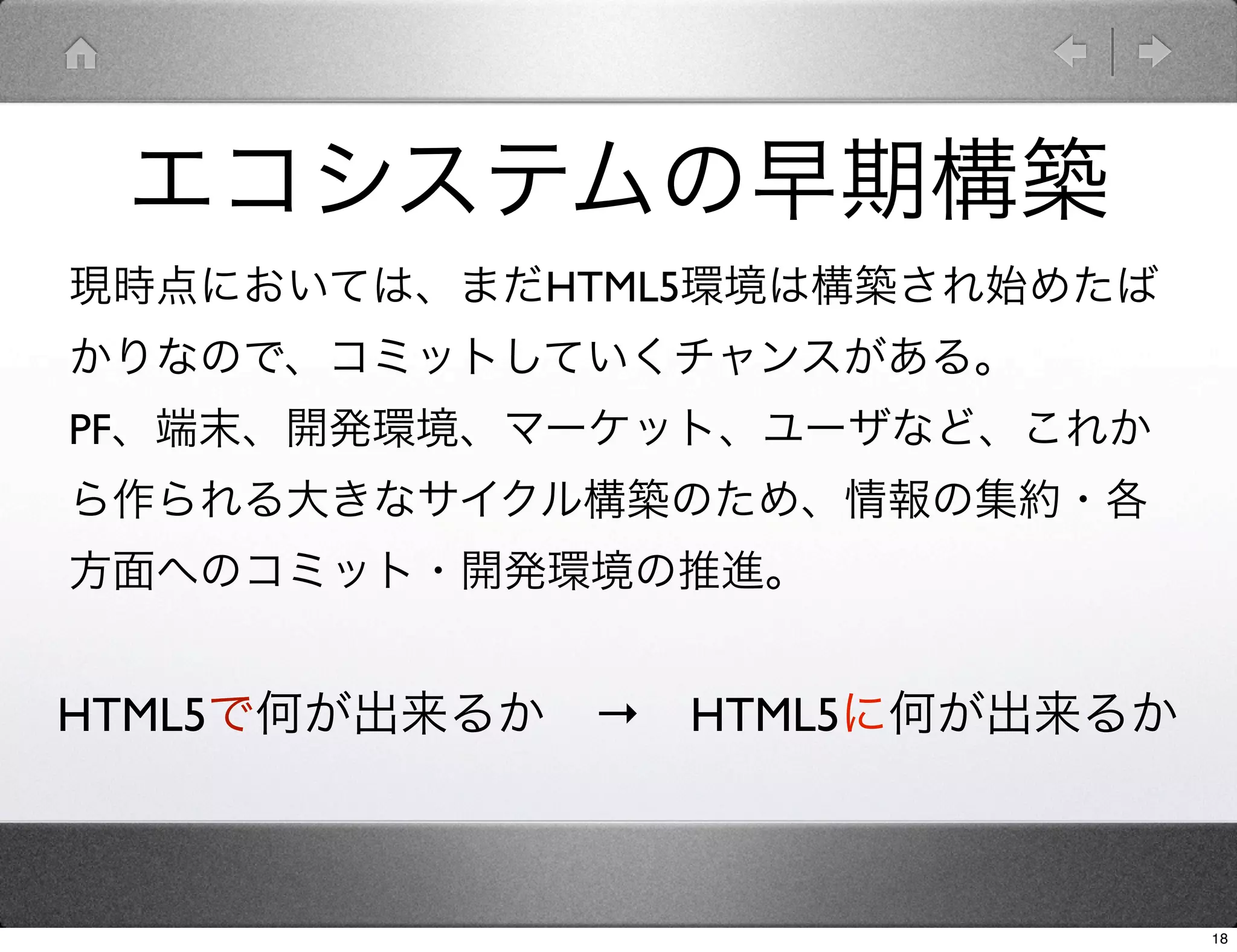 エコシステムの早期構築
現時点においては、まだHTML5環境は構築され始めたば
かりなので、コミットしていくチャンスがある。
PF、端末、開発環境、マーケット、ユーザなど、これか
ら作られる大きなサイクル構築のため、情報の集約・各
方面へのコミット・開発環境の推進。


HTML5で何が出来るか → HTML5に何が出来るか



                              18
 