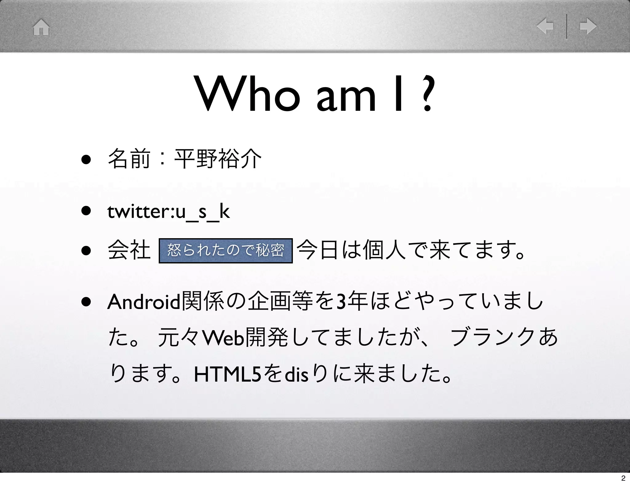 Who am I ?
•   名前：平野裕介

•   twitter:u_s_k

•   会社：KCCS。でも今日は個人で来てます。
       怒られたので秘密



•   Android関係の企画等を3年ほどやっていまし
    た。 元々Web開発してましたが、 ブランクあ
    ります。HTML5をdisりに来ました。



                               2
 
