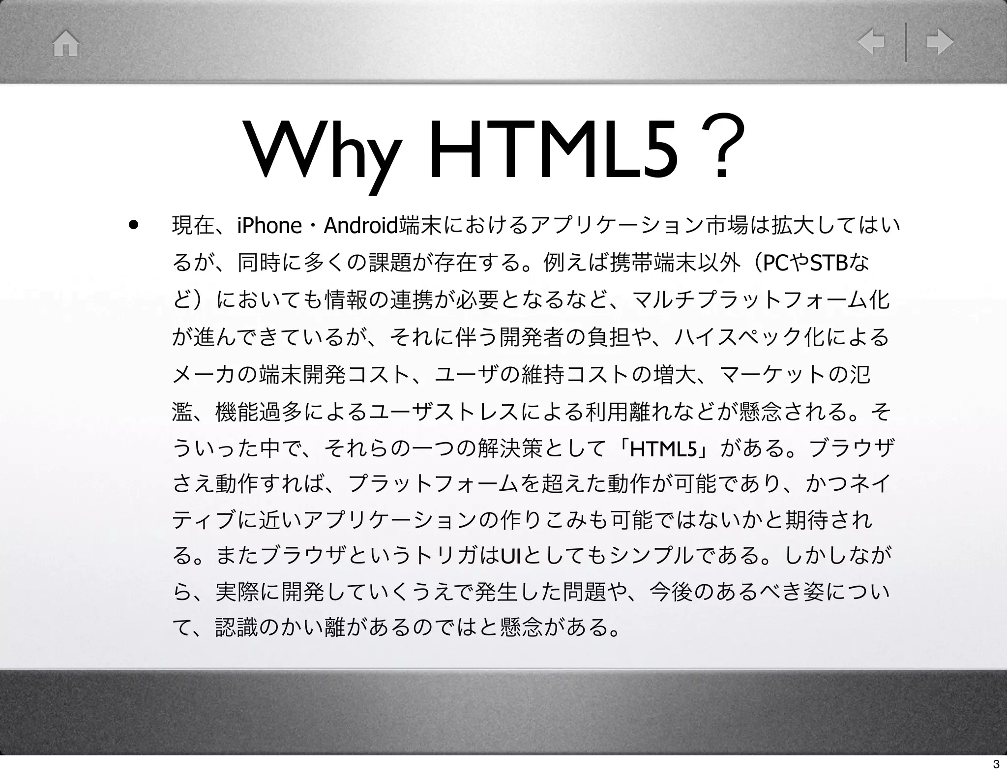 Why HTML5？
•   現在、iPhone・Android端末におけるアプリケーション市場は拡大してはい
    るが、同時に多くの課題が存在する。例えば携帯端末以外（PCやSTBな
    ど）においても情報の連携が必要となるなど、マルチプラットフォーム化
    が進んできているが、それに伴う開発者の負担や、ハイスペック化による
    メーカの端末開発コスト、ユーザの維持コストの増大、マーケットの氾
    濫、機能過多によるユーザストレスによる利用離れなどが懸念される。そ
    ういった中で、それらの一つの解決策として「HTML5」がある。ブラウザ
    さえ動作すれば、プラットフォームを超えた動作が可能であり、かつネイ
    ティブに近いアプリケーションの作りこみも可能ではないかと期待され
    る。またブラウザというトリガはUIとしてもシンプルである。しかしなが
    ら、実際に開発していくうえで発生した問題や、今後のあるべき姿につい
    て、認識のかい離があるのではと懸念がある。




                                               3
 