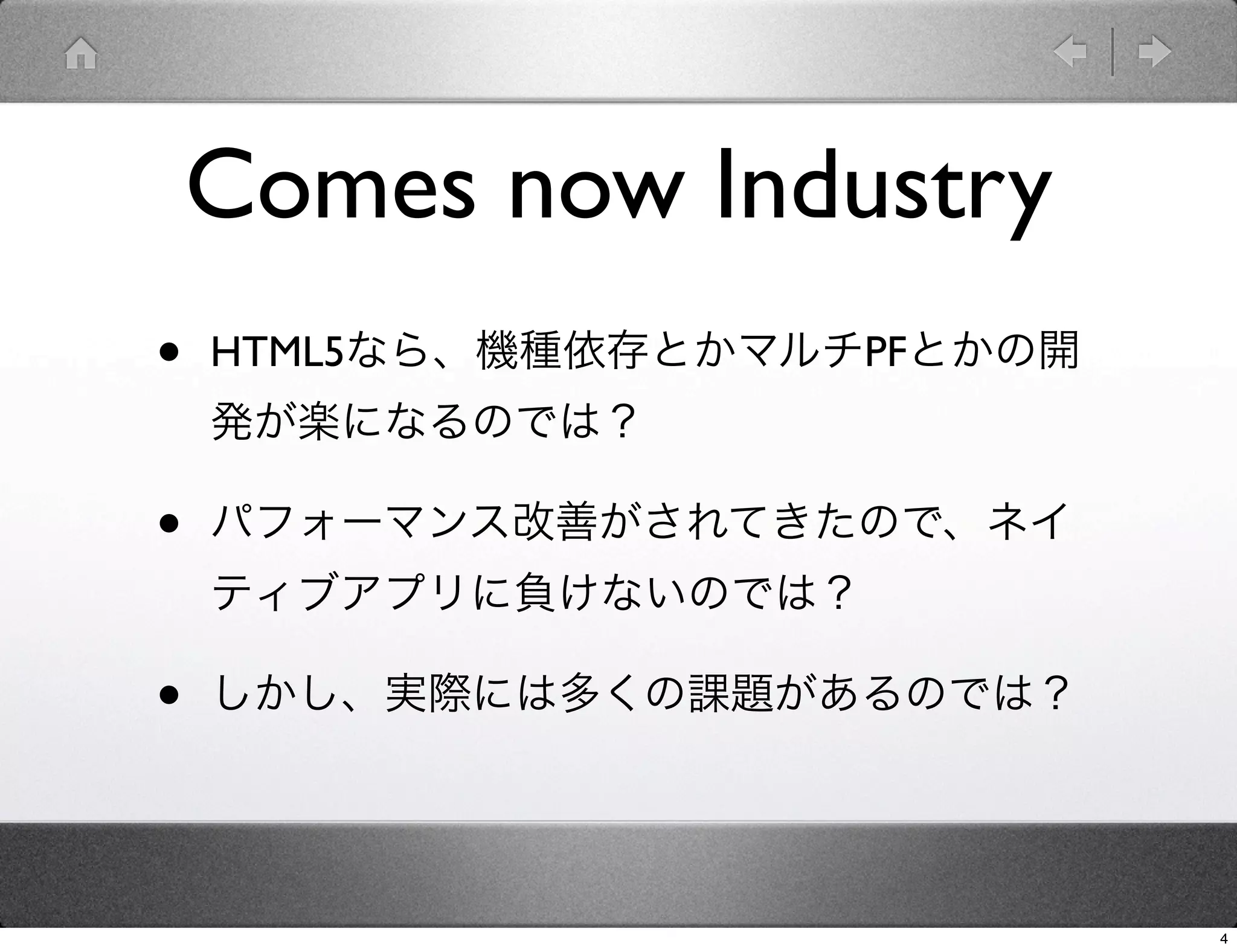 Comes now Industry
•   HTML5なら、機種依存とかマルチPFとかの開
    発が楽になるのでは？

•   パフォーマンス改善がされてきたので、ネイ
    ティブアプリに負けないのでは？

•   しかし、実際には多くの課題があるのでは？




                              4
 