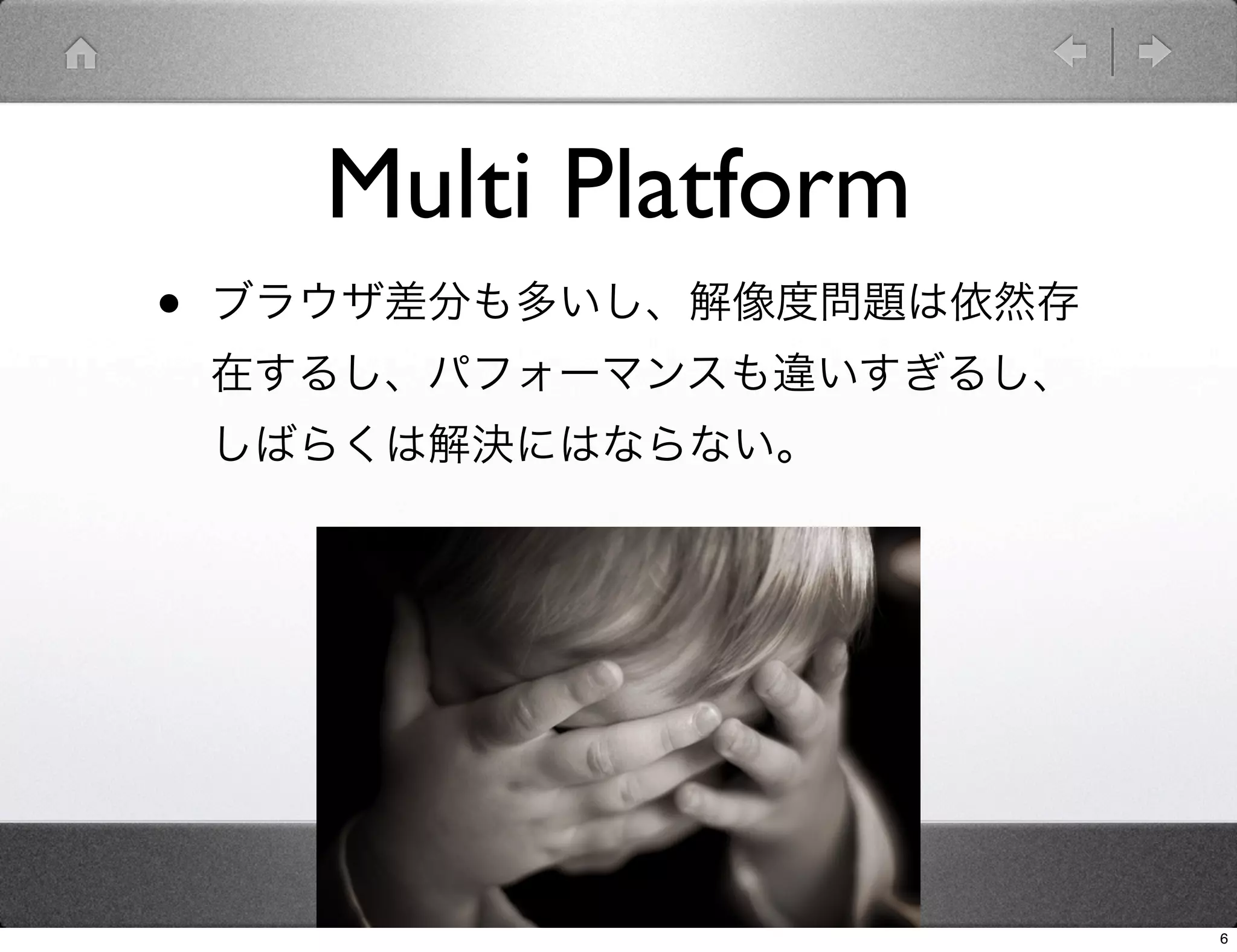 Multi Platform
•   ブラウザ差分も多いし、解像度問題は依然存
    在するし、パフォーマンスも違いすぎるし、
    しばらくは解決にはならない。




                           6
 