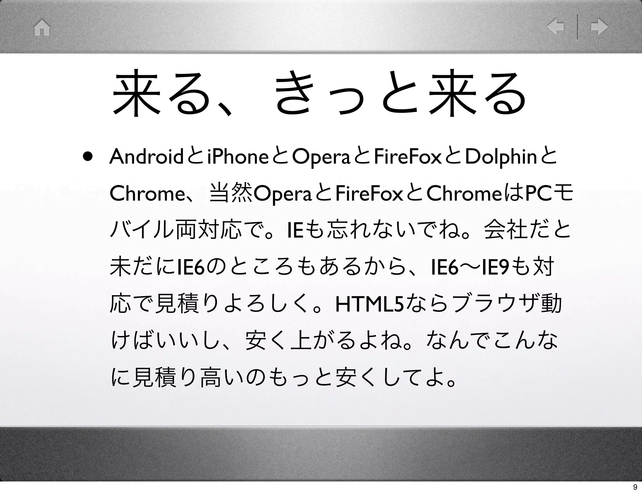 来る、きっと来る
•   AndroidとiPhoneとOperaとFireFoxとDolphinと
    Chrome、当然OperaとFireFoxとChromeはPCモ
    バイル両対応で。IEも忘れないでね。会社だと
    未だにIE6のところもあるから、IE6∼IE9も対
    応で見積りよろしく。HTML5ならブラウザ動
    けばいいし、安く上がるよね。なんでこんな
    に見積り高いのもっと安くしてよ。



                                            9
 