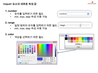 <input> 요소의 새로운 속성 값

 1. number
     • 숫자를 입력하기 위한 필드
     • min, max, step 속성 사용 가능

 2. range
      • 일정 범위의 숫자를 입력하기 위한 필드
      • min, max, step 속성 사용 가능

 3. color
      • 색상을 선택하기 위한 필드
 