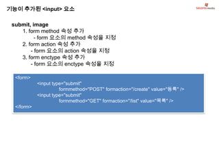 기능이 추가된 <input> 요소

 submit, image
    1. form method 속성 추가
          - form 요소의 method 속성을 지정
    2. form action 속성 추가
        - form 요소의 action 속성을 지정
    3. form enctype 속성 추가
        - form 요소의 enctype 속성을 지정

  <form>
            <input type="submit"
                      formmethod="POST" formaction="/create" value="등록" />
            <input type="submit"
                      formmethod="GET" formaction="/list" value="목록" />
  </form>
 