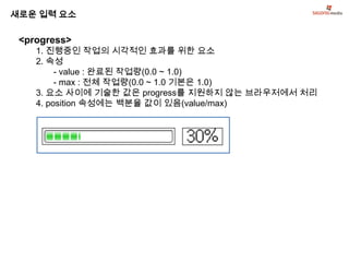 새로운 입력 요소

 <progress>
    1. 진행중인 작업의 시각적인 효과를 위한 요소
    2. 속성
         - value : 완료된 작업량(0.0 ~ 1.0)
         - max : 전체 작업량(0.0 ~ 1.0 기본은 1.0)
    3. 요소 사이에 기술한 값은 progress를 지원하지 않는 브라우저에서 처리
    4. position 속성에는 백분율 값이 있음(value/max)
 