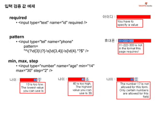 입력 검증 값 예제

 required
    • <input type="text" name="id" required />


 pattern
    • <input type="tel" name="phone"
         pattern=
         "^(?d{3})?[-s]d{3,4}[-s]d{4}.*?$" />

 min, max, step
    • <input type="number" name="age" min="14"
    max="30" step="2" />
 