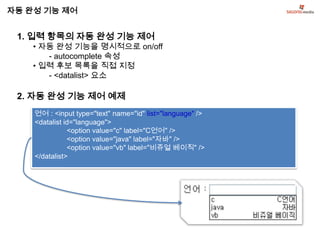 자동 완성 기능 제어


 1. 입력 항목의 자동 완성 기능 제어
    • 자동 완성 기능을 명시적으로 on/off
       - autocomplete 속성
    • 입력 후보 목록을 직접 지정
       - <datalist> 요소

 2. 자동 완성 기능 제어 예제
    언어 : <input type="text" name="id" list="language" />
    <datalist id="language">
               <option value="c" label="C언어" />
               <option value="java" label="자바" />
               <option value="vb" label="비쥬얼 베이직" />
    </datalist>
 